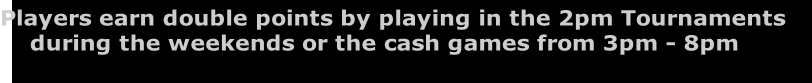 Players earn double points by playing in the 2pm Tournaments 
    during the weekends or the cash games from 3pm - 8pm
